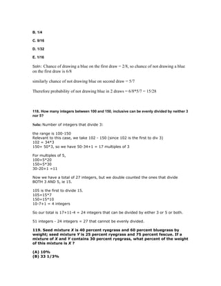 B. 1/4

C. 9/16

D. 1/32

E. 1/16

Soln: Chance of drawing a blue on the first draw = 2/8, so chance of not drawing a blue
on the first draw is 6/8

similarly chance of not drawing blue on second draw = 5/7

Therefore probability of not drawing blue in 2 draws = 6/8*5/7 = 15/28



118. How many integers between 100 and 150, inclusive can be evenly divided by neither 3
nor 5?

Soln: Number of integers that divide 3:

the range is 100-150
Relevant to this case, we take 102 - 150 (since 102 is the first to div 3)
102 = 34*3
150= 50*3, so we have 50-34+1 = 17 multiples of 3

For multiples of 5,
100=5*20
150=5*30
30-20+1 =11

Now we have a total of 27 integers, but we double counted the ones that divide
BOTH 3 AND 5, ie 15.

105 is the first to divide 15.
105=15*7
150=15*10
10-7+1 = 4 integers

So our total is 17+11-4 = 24 integers that can be divided by either 3 or 5 or both.

51 integers - 24 integers = 27 that cannot be evenly divided.

119. Seed mixture X is 40 percent ryegrass and 60 percent bluegrass by
weight; seed mixture Y is 25 percent ryegrass and 75 percent fescue. If a
mixture of X and Y contains 30 percent ryegrass, what percent of the weight
of this mixture is X ?

(A) 10%
(B) 33 1/3%
 