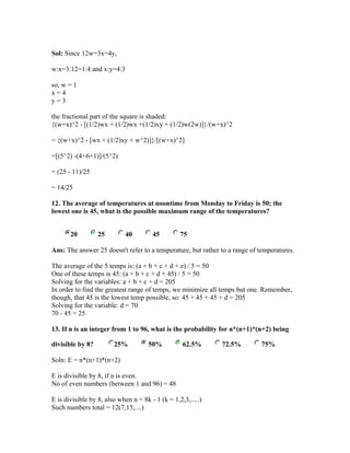 Sol: Since 12w=3x=4y,

w:x=3:12=1:4 and x:y=4:3

so, w = 1
x=4
y=3

the fractional part of the square is shaded:
{(w+x)^2 - [(1/2)wx + (1/2)wx +(1/2)xy + (1/2)w(2w)]}/(w+x)^2

= {(w+x)^2 - [wx + (1/2)xy + w^2)]}/[(w+x)^2]

=[(5^2) -(4+6+1)]/(5^2)

= (25 - 11)/25

= 14/25

12. The average of temperatures at noontime from Monday to Friday is 50; the
lowest one is 45, what is the possible maximum range of the temperatures?


       20         25        40         45         75

Ans: The answer 25 doesn't refer to a temperature, but rather to a range of temperatures.

The average of the 5 temps is: (a + b + c + d + e) / 5 = 50
One of these temps is 45: (a + b + c + d + 45) / 5 = 50
Solving for the variables: a + b + c + d = 205
In order to find the greatest range of temps, we minimize all temps but one. Remember,
though, that 45 is the lowest temp possible, so: 45 + 45 + 45 + d = 205
Solving for the variable: d = 70
70 - 45 = 25

13. If n is an integer from 1 to 96, what is the probability for n*(n+1)*(n+2) being

divisible by 8?         25%           50%          62.5%      72.5%          75%

Soln: E = n*(n+1)*(n+2)

E is divisible by 8, if n is even.
No of even numbers (between 1 and 96) = 48

E is divisible by 8, also when n = 8k - 1 (k = 1,2,3,.....)
Such numbers total = 12(7,15,....)
 