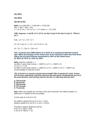 (C) 40%

(D) 50%

(E) 66 2/3%

Soln: (x+y)30/100 = x*40/100 + y*25/100
30x + 30y = 40x + 25y
y = 2x or y/x = 2/1 or y:x = 2:1 hence x = 33 1/3%

120.   Sequence A and B. a1=1, b1=k. an=b(n-1)-a(n-1) bn=b(n-1)+a(n-1). What is
a4=?

Soln: a2 = k-1 ; b2 = k+1

a3= (k+1)-(k-1) = 2 ; b3 = (k+1)+(k-1) = 2k

a4 = 2k - 2 = 2(k-1) = 2(b1-a1)

121. A person put 1000 dollars in a bank at a compound interest 6 years
ago. What percentage of the initial sum is the interest if after the first three
years the accrued interest amounted to 19% of the initial sum?
A) 38% B) 42% C) 19% D) 40%

Soln: assume, interest = r
so after 3 years total money = 1000*(1+r)^3 = 1000*1.19
(1+r)^3 = 1.19
so after 6 years total money = 1000*(1+r)^6 = 1000*1.19^2 = 1000*1.42
so percentage of interest is 42%

122. A, B and C run around a circular track of length 750m at speeds of 3 m/sec, 6 m/sec
and 18 m/sec respectively. If all three start from the same point, simultaneously and run in
the same direction, when will they meet for the first time after they start the race?

A. 750 seconds
B. 50 seconds
C. 250 seconds
D. 375 seconds
E. 75 seconds

Soln: When two people are running in the same direction the relative speed is a
difference in speeds of the two people.

In this case A=3 B=6 C=18

So relative speed of B wrt A is 6-3 = 3m/s
Relative speed of A wrt to C is 18-3 =15m/s

Therefore relative distances will be:
B wrt A is 750/3 =250
C wrt to A 750/15 = 50
 