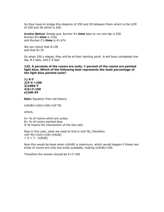 So they have to bridge this distance of 250 and 50 between them which is the LCM
of 250 and 50 which is 250.

Another Method: Simply put, Runner A's time take to run one lap is 250
Runner B's time is 125s
and Runner C's time is 41.67s

We can notice that A=2B
and thet B=3C

So when 250 s elapse, they will be at their starting point. A will have completed one
lap, B 2 laps, and C 6 laps

123. X percents of the rooms are suits, Y percent of the rooms are painted
light blue. Which of the following best represents the least percentage of
the light blue painted suits?

1) X-Y
2)Y-X +100
3)100X-Y
4)X+Y-100
e)100-XY

Soln: Equation from set theory:

n(AUB)=n(A)+n(B)-n(A^B)

where,

A= % of rooms which are suites
B= % of rooms painted blue
A^B means the intersection of the two sets

Now in this case, what we need to find is n(A^B), therefore
n(A^B)=n(A)+n(B)-n(AUB)
= X + Y - n(AUB)

Now this would be least when n(AUB) is maximum, which would happen if these two
kinds of rooms are only two kinds available, making n(AUB)=100

Therefore the answer should be X+Y-100
 
