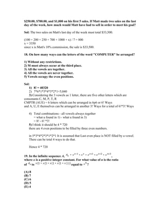 $250.00, $700.00, and $1,000 on his first 5 sales. If Matt made two sales on the last
day of the week, how much would Matt have had to sell in order to meet his goal?

Sol: The two sales on Matt's last day of the week must total $33,500.

(100 + 200 + 250 + 700 + 1000 + x) / 7 = 800
x = 3350
since x is Matt's 10% commission, the sale is $33,500.

18. On how many ways can the letters of the word "COMPUTER" be arranged?

1) Without any restrictions.
2) M must always occur at the third place.
3) All the vowels are together.
4) All the vowels are never together.
5) Vowels occupy the even positions.

Sol:
    1) 8! = 40320
    2) 7*6*1*5*4*3*2*1=5,040
    3) Considering the 3 vowels as 1 letter, there are five other letters which are
consonants C, M, P, T, R
CMPTR (AUE) = 6 letters which can be arranged in 6p6 or 6! Ways
and A, U, E themselves can be arranged in another 3! Ways for a total of 6!*3! Ways

   4) Total combinations - all vowels always together
       = what u found in 1) - what u found in 3)
       = 8! - 6! *3!
   5) I think it should be 4 * 720
   there are 4 even positions to be filled by three even numbers.

   in 5*3*4*2*3*1*2*1 It is assumed that Last even place is NOT filled by a vowel.
   There can be total 4 ways to do that.

   Hence 4 * 720

19. In the infinite sequence A,                                    ,
where x is a positive integer constant. For what value of n is the ratio
of    to                            equal to   ?

(A) 8
(B) 7
(C) 6
(D) 5
(E) 4
 