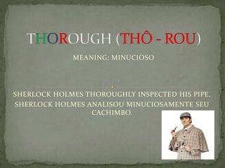 MEANING: MINUCIOSO
SHERLOCK HOLMES THOROUGHLY INSPECTED HIS PIPE.
SHERLOCK HOLMES ANALISOU MINUCIOSAMENTE SEU
CACHIMBO.
 