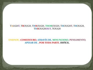 TAUGHT, TROUGH, THROUGH, THOROUGH, THOUGHT, THOUGH,
THROUGHOUT, TOUGH
ENSINOU, COMEDOURO, ATRAVÉS DE, MINUNCIOSO, PENSAMENTO,
APESAR DE , POR TODA PARTE, DIFÍCIL.
 