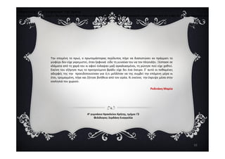 Παραλογή : Του γιοφυριού της Άρτας
Άσκηση δημιουργικής γραφής: Να δώσετε ένα άλλο τέλος και μια διαφορετική πλοκή στο τραγούδι, συνεχίζοντας από τον στίχο 18 και εξής. Μπορείτε να χρησιμοπ
Την επομένη το πρωί, ο πρωτομάστορας περίλυπος πήγε να διαπιστώσει αν πράγματι το
γιοφύρι δεν είχε γκρεμιστεί, όταν ξαφνικά είδε τη γυναίκα του να τον πλησιάζει. Ξέσπασε σε
κλάματα από τη χαρά του κι αφού έκλαψαν μαζί αγκαλιασμένοι, τη ρώτησε πού είχε χαθτεί.
Εκείνη του εξήγησε πως το προηγούμενο βράδυ είχε δει ένα όνειρο. Σ’ αυτό οι πεθαμένες
αδερφές της την προειδοποιούσαν για ό,τι μελλόταν να της συμβεί την επόμενη μέρα κι
έτσι, τρομαγμένη, πήγε και ζήτησε βοήθεια από τον ιερέα. Κι εκείνος την έκρυψε μέσα στην
εκκλησιά του χωριού.
10
εκκλησιά του χωριού.
Ροδιτάκη Μαρία
4ο γυμνάσιο Ηρακλείου Κρήτης, τμήμα: Γ3
Φιλόλογος: Σερδάκη Ευαγγελία
 