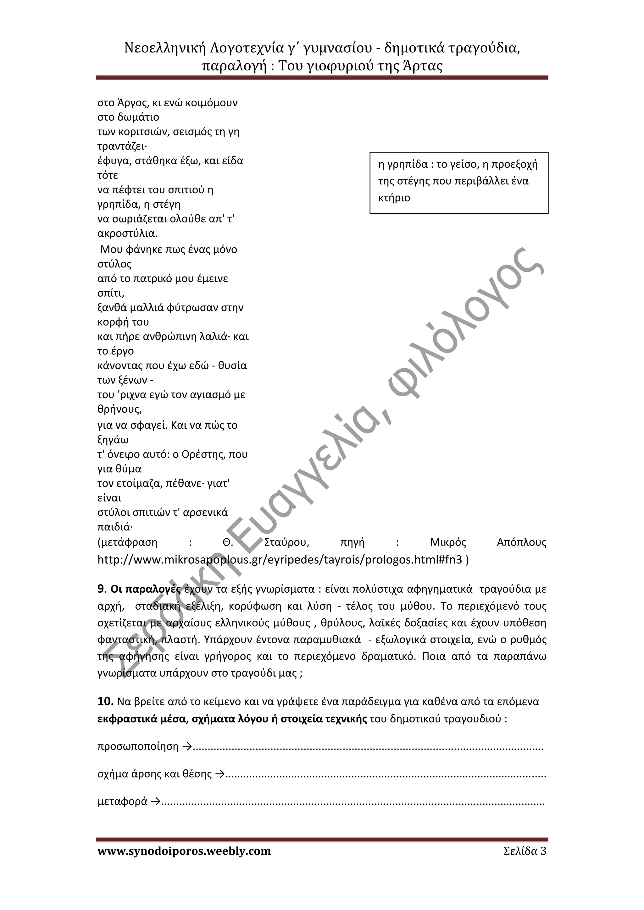 Νεοελληνική Λογοτεχνία γ΄ γυμνασίου - δημοτικά τραγούδια,
παραλογή : Του γιοφυριού της Άρτας
www.synodoiporos.weebly.com Σελίδα 3
στο Άργος, κι ενώ κοιμόμουν
στο δωμάτιο
των κοριτσιών, σεισμός τη γη
τραντάζει·
έφυγα, στάθηκα έξω, και είδα
τότε
να πέφτει του σπιτιού η
γρηπίδα, η στέγη
να σωριάζεται ολούθε απ' τ'
ακροστύλια.
Μου φάνηκε πως ένας μόνο
στύλος
από το πατρικό μου έμεινε
σπίτι,
ξανθά μαλλιά φύτρωσαν στην
κορφή του
και πήρε ανθρώπινη λαλιά· και
το έργο
κάνοντας που έχω εδώ - θυσία
των ξένων -
του 'ριχνα εγώ τον αγιασμό με
θρήνους,
για να σφαγεί. Και να πώς το
ξηγάω
τ' όνειρο αυτό: ο Ορέστης, που
για θύμα
τον ετοίμαζα, πέθανε· γιατ'
είναι
στύλοι σπιτιών τ' αρσενικά
παιδιά·
(μετάφραση : Θ. Σταύρου, πηγή : Μικρός Απόπλους
http://www.mikrosapoplous.gr/eyripedes/tayrois/prologos.html#fn3 )
9. Οι παραλογές έχουν τα εξής γνωρίσματα : είναι πολύστιχα αφηγηματικά τραγούδια με
αρχή, σταδιακή εξέλιξη, κορύφωση και λύση - τέλος του μύθου. Το περιεχόμενό τους
σχετίζεται με αρχαίους ελληνικούς μύθους , θρύλους, λαϊκές δοξασίες και έχουν υπόθεση
φανταστική, πλαστή. Υπάρχουν έντονα παραμυθιακά - εξωλογικά στοιχεία, ενώ ο ρυθμός
της αφήγησης είναι γρήγορος και το περιεχόμενο δραματικό. Ποια από τα παραπάνω
γνωρίσματα υπάρχουν στο τραγούδι μας ;
10. Να βρείτε από το κείμενο και να γράψετε ένα παράδειγμα για καθένα από τα επόμενα
εκφραστικά μέσα, σχήματα λόγου ή στοιχεία τεχνικής του δημοτικού τραγουδιού :
προσωποποίηση →.....................................................................................................................
σχήμα άρσης και θέσης →...........................................................................................................
μεταφορά →................................................................................................................................
η γρηπίδα : το γείσο, η προεξοχή
της στέγης που περιβάλλει ένα
κτήριο
 