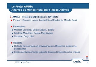 Le Projet AMRIA
Analyse du Monde Rural par l’Image Animée
!  AMRIA : Projet du BQR Lyon 2 : 2011-2013
˜  Porteur : Edouard Lynch, Laboratoire d’Etudes du Monde Rural
˜  Partenaires :
˜  Mihaela Scuturici, Serge Miguet, LIRIS
˜  Béatrice Maurines, Centre Max Weber
˜  Christian Dury, ISH
˜  Objectifs
˜  Collecte de données en provenance de différentes institutions
dépositaires
˜  Expérimentation d’outils logiciels d’aide à l’indexation des images
19Laure Tougne29/09/14
 