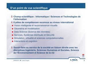 D’un point de vue scientifique
!  Champ scientifique : Informatique / Sciences et Technologies de
l’Information
!  6 pôles de compétences reconnus au niveau international
˜  Vision intelligente et reconnaissance visuelle
˜  Géométrie et modélisation
˜  Data Science (Science des données)
˜  Services, Systèmes distribués et Sécurité
˜  Simulation, virtualité et sciences computationnelles
˜  Interactions et cognition
! Savoir-faire au service de la société en liaison étroite avec les
disciplines Ingénierie, Sciences Humaines et Sociales, Science
de l’Environnement et Science de la vie
Laure Tougne29/09/2014 6
 