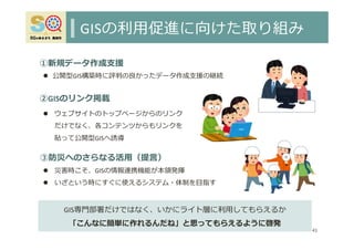 GISの利⽤促進に向けた取り組み
41
 ウェブサイトのトップページからのリンク
だけでなく、各コンテンツからもリンクを
貼って公開型GISへ誘導
 公開型GIS構築時に評判の良かったデータ作成⽀援の継続
①新規データ作成⽀援
②GISのリンク掲載
GIS専⾨部署だけではなく、いかにライト層に利⽤してもらえるか
「こんなに簡単に作れるんだね」と思ってもらえるように啓発
③防災へのさらなる活⽤（提⾔）
 災害時こそ、GISの情報連携機能が本領発揮
 いざという時にすぐに使えるシステム・体制を⽬指す
 