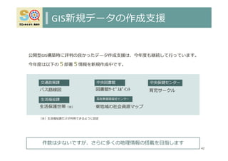 GIS新規データの作成⽀援
42
中央図書館
図書館ｻｰﾋﾞｽﾎﾟｲﾝﾄ
交通政策課
バス路線図
⽣活福祉課
⽣活保護世帯（※）
中央保健センター
育児サークル
⿃取東健康福祉センター
東地域の社会資源マップ
件数は少ないですが、さらに多くの地理情報の搭載を⽬指します
公開型GIS構築時に評判の良かったデータ作成⽀援は、今年度も継続して⾏っています。
今年度は以下の５部署５情報を新規作成中です。
（※）⽣活福祉課だけが利⽤できるように設定
 