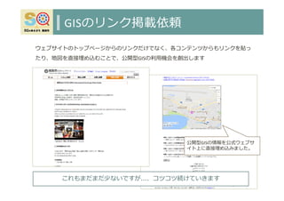 GISのリンク掲載依頼
43
公開型GISの情報を公式ウェブサ
イト上に直接埋め込みました。
これもまだまだ少ないですが…、コツコツ続けていきます
ウェブサイトのトップページからのリンクだけでなく、各コンテンツからもリンクを貼っ
たり、地図を直接埋め込むことで、公開型GISの利⽤機会を創出します
 