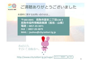 ご清聴ありがとうございました
〒680‐0845 ⿃取市富安⼆丁⽬138‐4
⿃取市役所情報政策課（担当︓⼭根）
電話︓0857‐20‐3871
FAX ︓0857‐20‐3879
MAIL︓jouhou@city.tottori.lg.jp
本資料に関するお問い合わせは…
46
さぁ行こう、
すごい！鳥取市へ。
http://www.city.tottori.lg.jp/sugo/ すごい︕⿃取市 検索
 