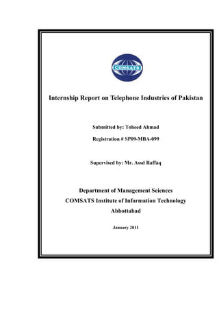Internship Report on Telephone Industries of Pakistan



               Submitted by: Toheed Ahmad

               Registration # SP09-MBA-099



              Supervised by: Mr. Assd Raffaq




          Department of Management Sciences
     COMSATS Institute of Information Technology
                      Abbottabad

                       January 2011
 