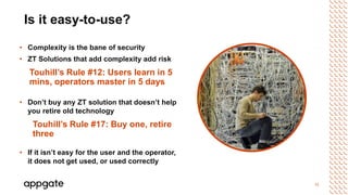 11
Is it easy-to-use?
• Complexity is the bane of security
• ZT Solutions that add complexity add risk
Touhill’s Rule #12: Users learn in 5
mins, operators master in 5 days
• Don’t buy any ZT solution that doesn’t help
you retire old technology
Touhill’s Rule #17: Buy one, retire
three
• If it isn’t easy for the user and the operator,
it does not get used, or used correctly
 