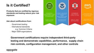 Government certifications require independent third-party
testing and demonstrate capabilities, performance, supply chain
risk controls, configuration management, and other controls
16
Is it Certified?
Products that are certified by rigorous
standards and testing reduce your risk
exposure
Ask about certifications from:
o Government testing
o International standards
• e.g. Common Criteria
o Major OEM organizations
C O N T I N U O U S
D I A G N O S I S
A N D
M I T I G A T I O N
P R O G R A M
A P P R O V E D
P R O D U C T
C O M M O N
C R I T E R I A
C E R T I F I E D
O N L Y S D P
O F F E R I N G
F E D E R A L
I N F O R M A T I O N
P R O C E S S I N G
S T A N D A R D
C E R T I F I E D
P R O D U C T
FIPS
140-2
A D V A N C E D
T E C H N O L O G Y
P A R T N E R
S E C U R I T Y
C O M P E T E N C Y
 