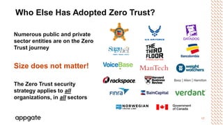 17
Who Else Has Adopted Zero Trust?
Numerous public and private
sector entities are on the Zero
Trust journey
Size does not matter!
The Zero Trust security
strategy applies to all
organizations, in all sectors
 