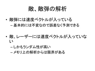 敵、敵弾の解析
• 敵弾には速度ベクトルが入っている
– 基本的には不変なので誤差なく予測できる

• 敵、レーザーには速度ベクトルが入っていな
い
– しかもランダム性が高い
– メモリ上の解析からは限界がある

 