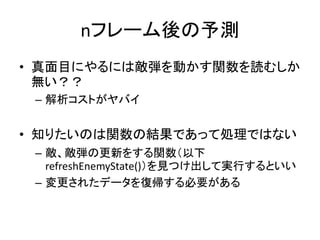 nフレーム後の予測
• 真面目にやるには敵弾を動かす関数を読むしか
無い？？
– 解析コストがヤバイ

• 知りたいのは関数の結果であって処理ではない
– 敵、敵弾の更新をする関数（以下
refreshEnemyState()）を見つけ出して実行するといい
– 変更されたデータを復帰する必要がある

 