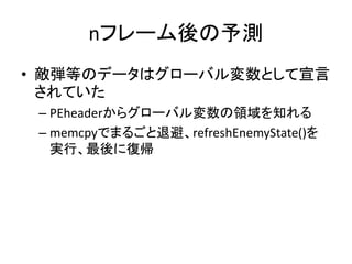 nフレーム後の予測
• 敵弾等のデータはグローバル変数として宣言
されていた
– PEheaderからグローバル変数の領域を知れる
– memcpyでまるごと退避、refreshEnemyState()を
実行、最後に復帰

 