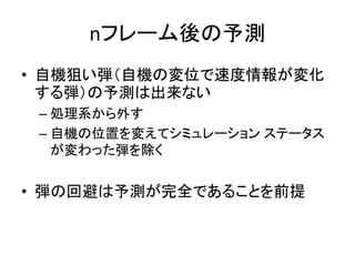 nフレーム後の予測
• 自機狙い弾（自機の変位で速度情報が変化
する弾）の予測は出来ない
– 処理系から外す
– 自機の位置を変えてシミュレーション ステータス
が変わった弾を除く

• 弾の回避は予測が完全であることを前提

 