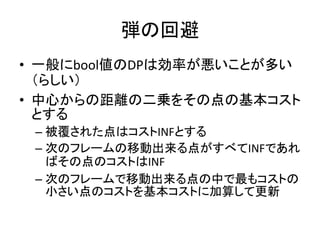 弾の回避
• 一般にbool値のDPは効率が悪いことが多い
（らしい）
• 中心からの距離の二乗をその点の基本コスト
とする
– 被覆された点はコストINFとする
– 次のフレームの移動出来る点がすべてINFであれ
ばその点のコストはINF
– 次のフレームで移動出来る点の中で最もコストの
小さい点のコストを基本コストに加算して更新

 