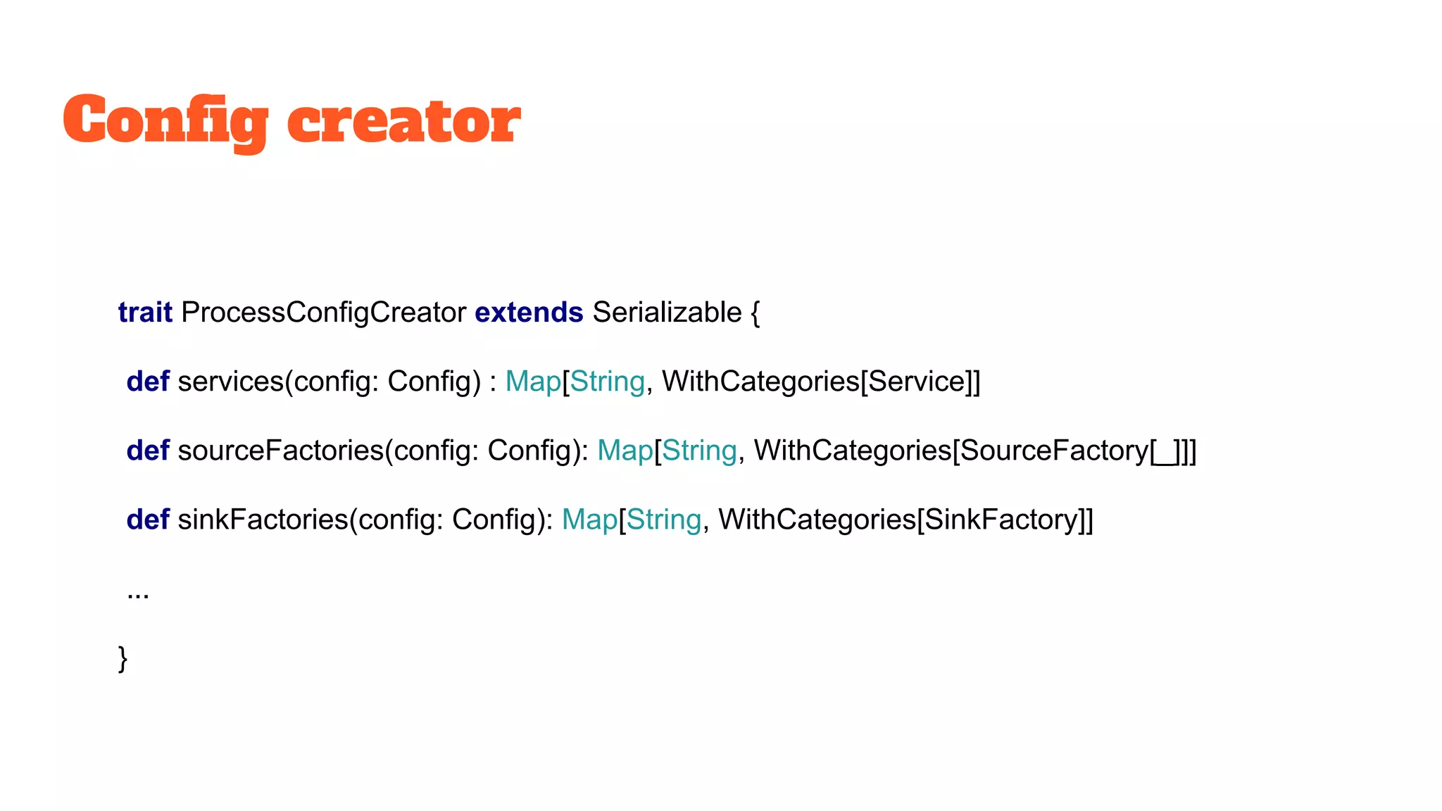 Config creator
trait ProcessConfigCreator extends Serializable {
def services(config: Config) : Map[String, WithCategories[Service]]
def sourceFactories(config: Config): Map[String, WithCategories[SourceFactory[_]]]
def sinkFactories(config: Config): Map[String, WithCategories[SinkFactory]]
...
}
 
