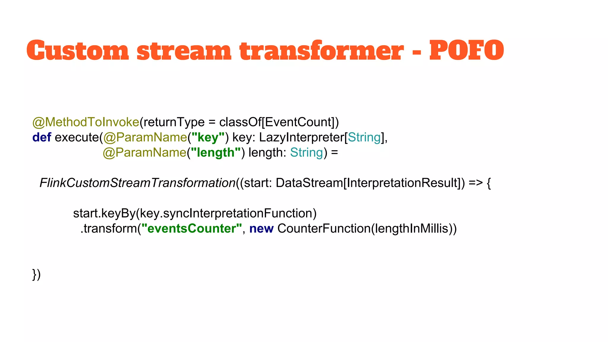 Custom stream transformer - POFO
@MethodToInvoke(returnType = classOf[EventCount])
def execute(@ParamName("key") key: LazyInterpreter[String],
@ParamName("length") length: String) =
FlinkCustomStreamTransformation((start: DataStream[InterpretationResult]) => {
start.keyBy(key.syncInterpretationFunction)
.transform("eventsCounter", new CounterFunction(lengthInMillis))
})
 