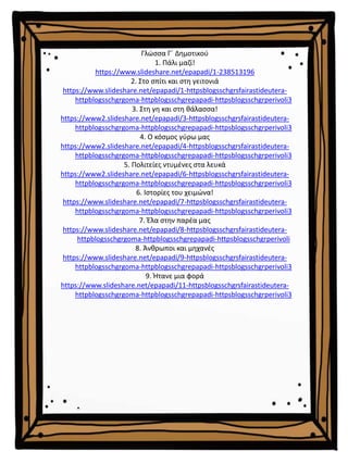 Γλώσσα Γ΄ Δημοτικού
1. Πάλι μαζί!
https://www.slideshare.net/epapadi/1-238513196
2. Στο σπίτι και στη γειτονιά
https://www.slideshare.net/epapadi/1-httpsblogsschgrsfairastideutera-
httpblogsschgrgoma-httpblogsschgrepapadi-httpsblogsschgrperivoli3
3. Στη γη και στη θάλασσα!
https://www2.slideshare.net/epapadi/3-httpsblogsschgrsfairastideutera-
httpblogsschgrgoma-httpblogsschgrepapadi-httpsblogsschgrperivoli3
4. Ο κόσμος γύρω μας
https://www2.slideshare.net/epapadi/4-httpsblogsschgrsfairastideutera-
httpblogsschgrgoma-httpblogsschgrepapadi-httpsblogsschgrperivoli3
5. Πολιτείες ντυμένες στα λευκά
https://www2.slideshare.net/epapadi/6-httpsblogsschgrsfairastideutera-
httpblogsschgrgoma-httpblogsschgrepapadi-httpsblogsschgrperivoli3
6. Ιστορίες του χειμώνα!
https://www.slideshare.net/epapadi/7-httpsblogsschgrsfairastideutera-
httpblogsschgrgoma-httpblogsschgrepapadi-httpsblogsschgrperivoli3
7. Έλα στην παρέα μας
https://www.slideshare.net/epapadi/8-httpsblogsschgrsfairastideutera-
httpblogsschgrgoma-httpblogsschgrepapadi-httpsblogsschgrperivoli
8. Άνθρωποι και μηχανές
https://www.slideshare.net/epapadi/9-httpsblogsschgrsfairastideutera-
httpblogsschgrgoma-httpblogsschgrepapadi-httpsblogsschgrperivoli3
9. Ήτανε μια φορά
https://www.slideshare.net/epapadi/11-httpsblogsschgrsfairastideutera-
httpblogsschgrgoma-httpblogsschgrepapadi-httpsblogsschgrperivoli3
 