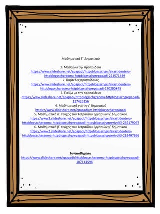 Μαθηματικά Γ΄ Δημοτικού
1. Μαθαίνω την προπαίδεια
https://www.slideshare.net/epapadi/httpsblogsschgrsfairastideutera-
httpblogsschgrgoma-httpblogsschgrepapadi-221571449
2. Καρτέλες προπαίδειας
https://www.slideshare.net/epapadi/httpsblogsschgrsfairastideutera-
httpblogsschgrgoma-httpblogsschgrepapadi-170200845
3. Παίζω με την προπαίδεια
https://www.slideshare.net/epapadi/httpblogsschgrgoma-httpblogsschgrepapadi-
117426156
4. Μαθηματικά για τη γ΄ δημοτικού
https://www.slideshare.net/epapadi/m-httpblogsschgrepapadi
5. Μαθηματικά α΄ τεύχος του Τετραδίου Εργασιών γ΄ δημοτικού
https://www2.slideshare.net/epapadi/httpsblogsschgrsfairastideutera-
httpblogsschgrgoma-httpblogsschgrepapadi-httpsblogsschgrperivoli3-239179097
6. Μαθηματικά β΄ τεύχος του Τετραδίου Εργασιών γ΄ δημοτικού
https://www2.slideshare.net/epapadi/httpsblogsschgrsfairastideutera-
httpblogsschgrgoma-httpblogsschgrepapadi-httpsblogsschgrperivoli3-239497696
Συναισθήματα
https://www.slideshare.net/epapadi/httpblogsschgrgoma-httpblogsschgrepapadi-
107114596
 