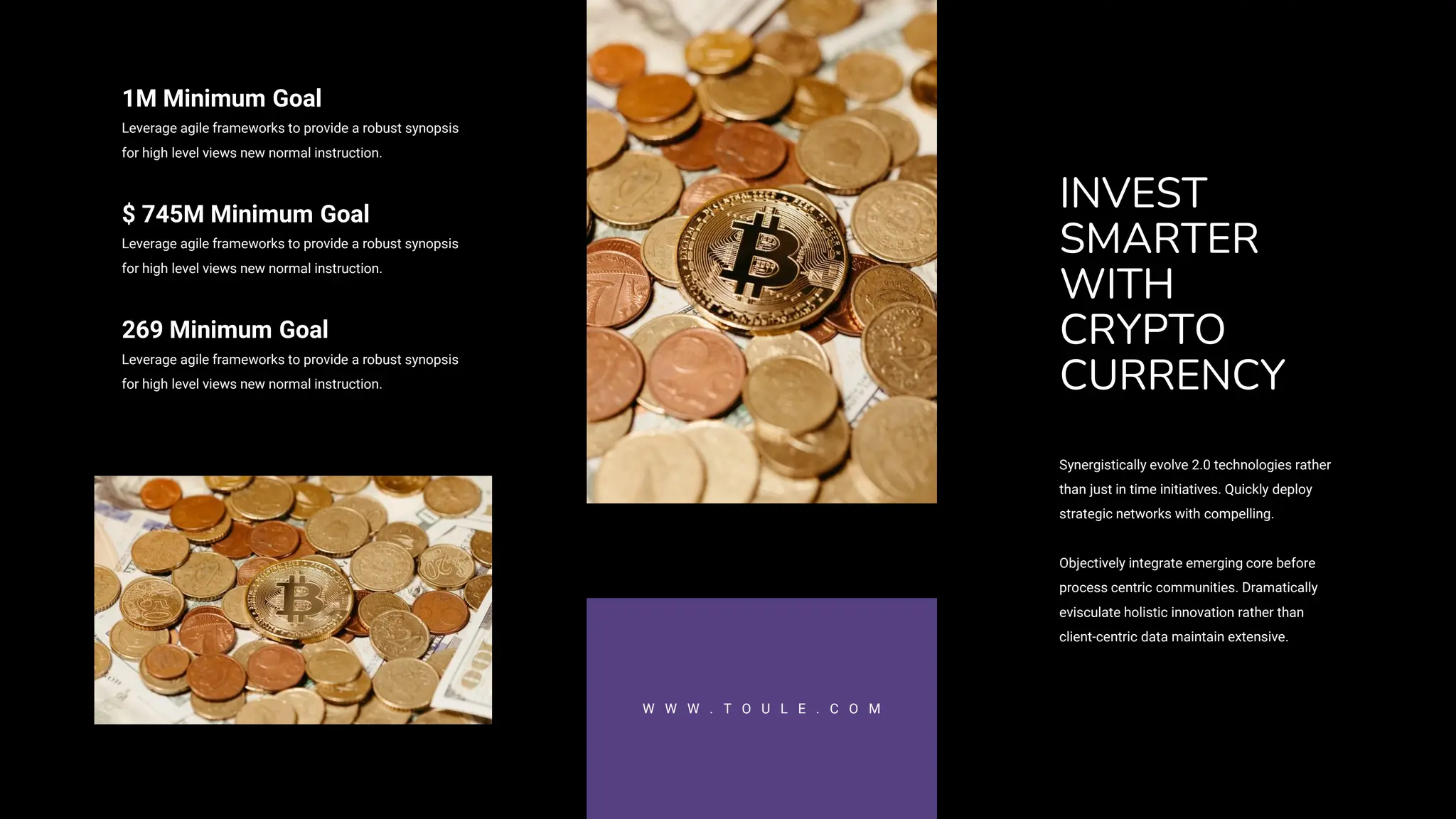 INVEST
SMARTER
WITH
CRYPTO
CURRENCY
Synergistically evolve 2.0 technologies rather
than just in time initiatives. Quickly deploy
strategic networks with compelling.
Objectively integrate emerging core before
process centric communities. Dramatically
evisculate holistic innovation rather than
client-centric data maintain extensive.
W W W . T O U L E . C O M
1M Minimum Goal
Leverage agile frameworks to provide a robust synopsis
for high level views new normal instruction.
$ 745M Minimum Goal
Leverage agile frameworks to provide a robust synopsis
for high level views new normal instruction.
269 Minimum Goal
Leverage agile frameworks to provide a robust synopsis
for high level views new normal instruction.
 