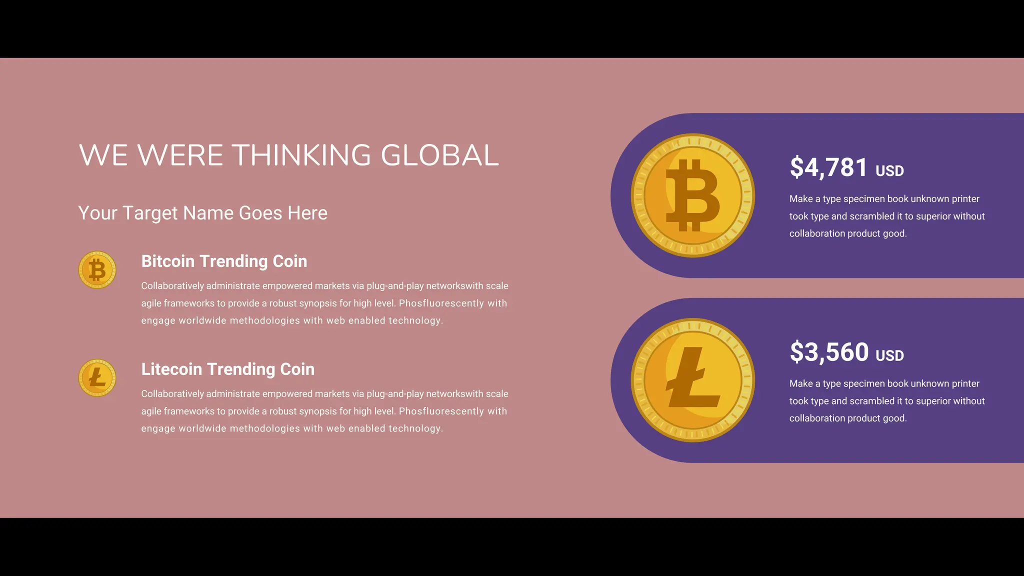 $4,781 USD
Make a type specimen book unknown printer
took type and scrambled it to superior without
collaboration product good.
$3,560 USD
Make a type specimen book unknown printer
took type and scrambled it to superior without
collaboration product good.
WE WERE THINKING GLOBAL
Collaboratively administrate empowered markets via plug-and-play networkswith scale
agile frameworks to provide a robust synopsis for high level. Phosfluorescently with
engage worldwide methodologies with web enabled technology.
Bitcoin Trending Coin
Your Target Name Goes Here
Collaboratively administrate empowered markets via plug-and-play networkswith scale
agile frameworks to provide a robust synopsis for high level. Phosfluorescently with
engage worldwide methodologies with web enabled technology.
Litecoin Trending Coin
 