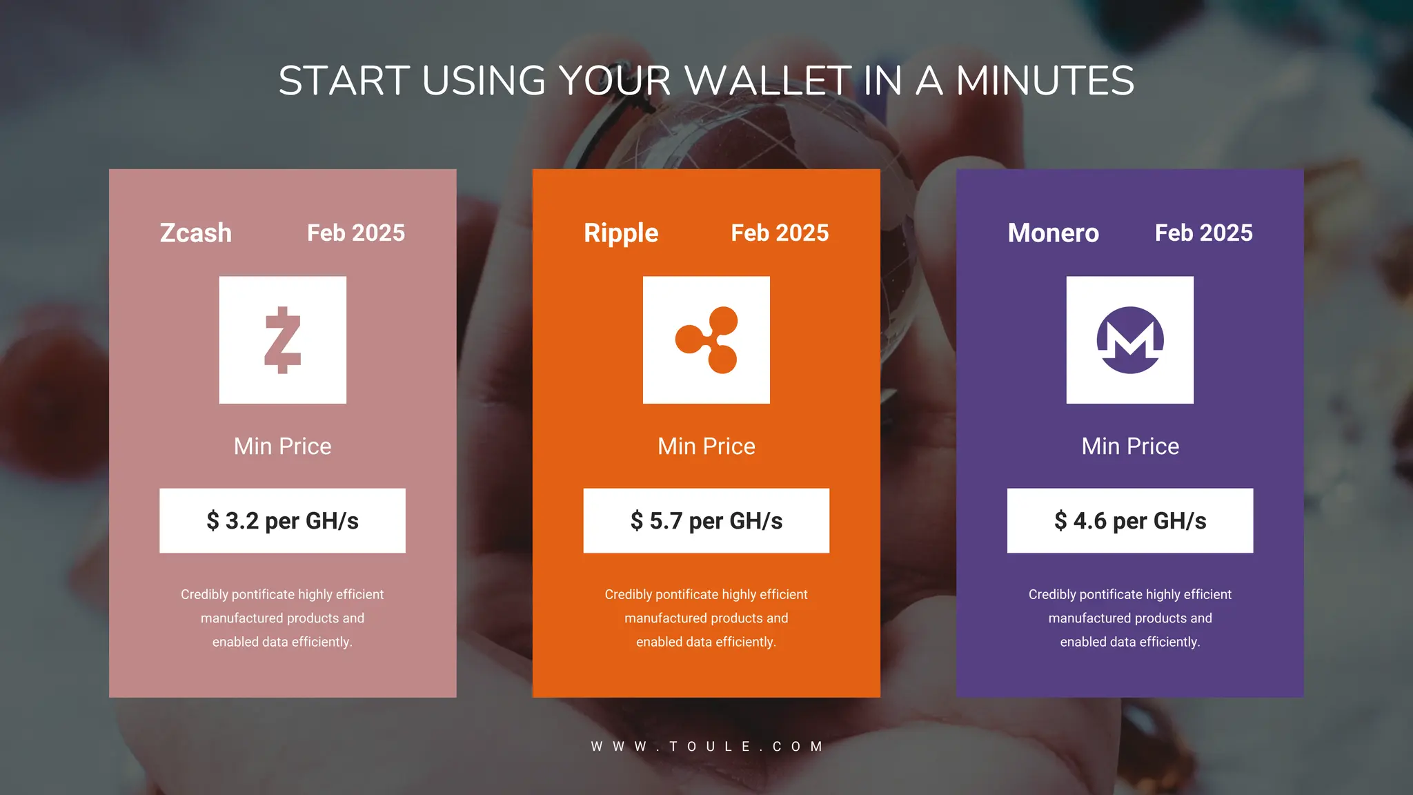 Credibly pontificate highly efficient
manufactured products and
enabled data efficiently.
Min Price
$ 5.7 per GH/s
Ripple Feb 2025
Credibly pontificate highly efficient
manufactured products and
enabled data efficiently.
Min Price
$ 4.6 per GH/s
Monero Feb 2025
Credibly pontificate highly efficient
manufactured products and
enabled data efficiently.
Min Price
$ 3.2 per GH/s
Zcash Feb 2025
START USING YOUR WALLET IN A MINUTES
W W W . T O U L E . C O M
 