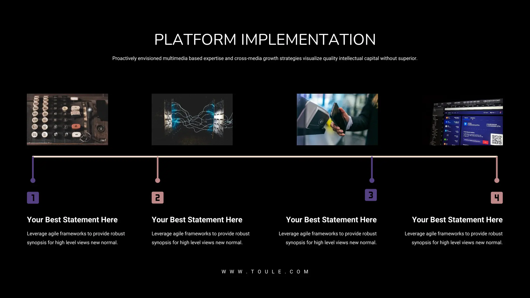Your Best Statement Here
Leverage agile frameworks to provide robust
synopsis for high level views new normal.
Your Best Statement Here
Leverage agile frameworks to provide robust
synopsis for high level views new normal.
Your Best Statement Here
Leverage agile frameworks to provide robust
synopsis for high level views new normal.
Your Best Statement Here
Leverage agile frameworks to provide robust
synopsis for high level views new normal.
Proactively envisioned multimedia based expertise and cross-media growth strategies visualize quality intellectual capital without superior.
PLATFORM IMPLEMENTATION
W W W . T O U L E . C O M
 