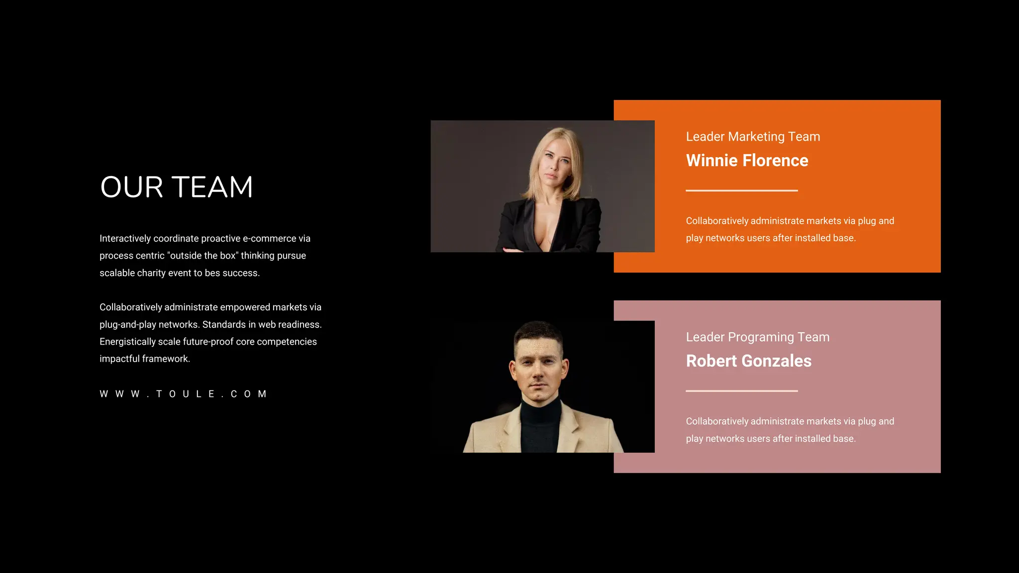 Leader Marketing Team
Winnie Florence
Collaboratively administrate markets via plug and
play networks users after installed base.
Leader Programing Team
Robert Gonzales
Collaboratively administrate markets via plug and
play networks users after installed base.
OUR TEAM
Interactively coordinate proactive e-commerce via
process centric "outside the box" thinking pursue
scalable charity event to bes success.
Collaboratively administrate empowered markets via
plug-and-play networks. Standards in web readiness.
Energistically scale future-proof core competencies
impactful framework.
W W W . T O U L E . C O M
 