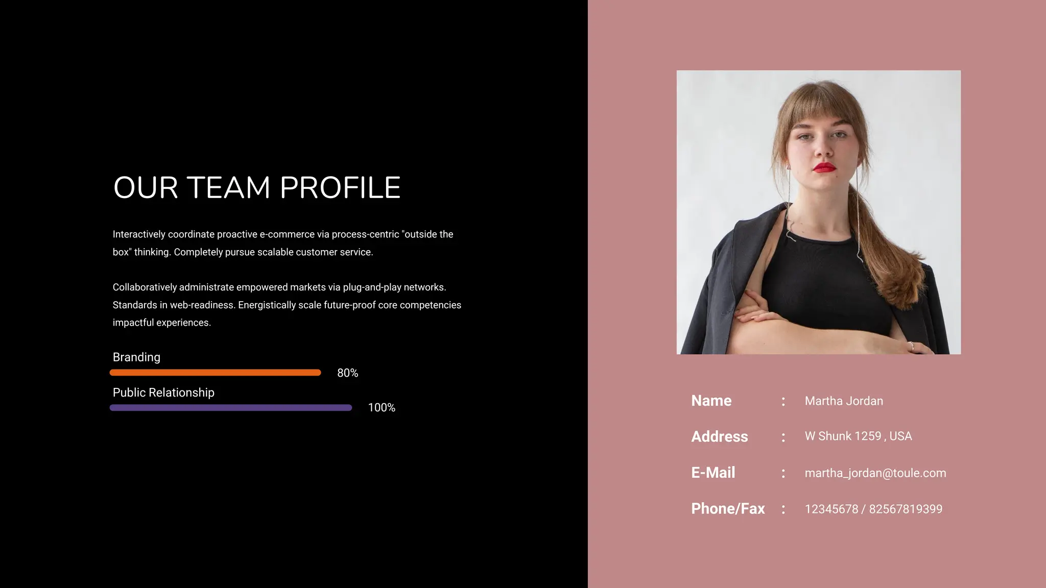 OUR TEAM PROFILE
Interactively coordinate proactive e-commerce via process-centric "outside the
box" thinking. Completely pursue scalable customer service.
Collaboratively administrate empowered markets via plug-and-play networks.
Standards in web-readiness. Energistically scale future-proof core competencies
impactful experiences.
Branding
80%
Public Relationship
100%
Address W Shunk 1259 , USA
:
E-Mail martha_jordan@toule.com
:
Phone/Fax 12345678 / 82567819399
:
Name : Martha Jordan
 