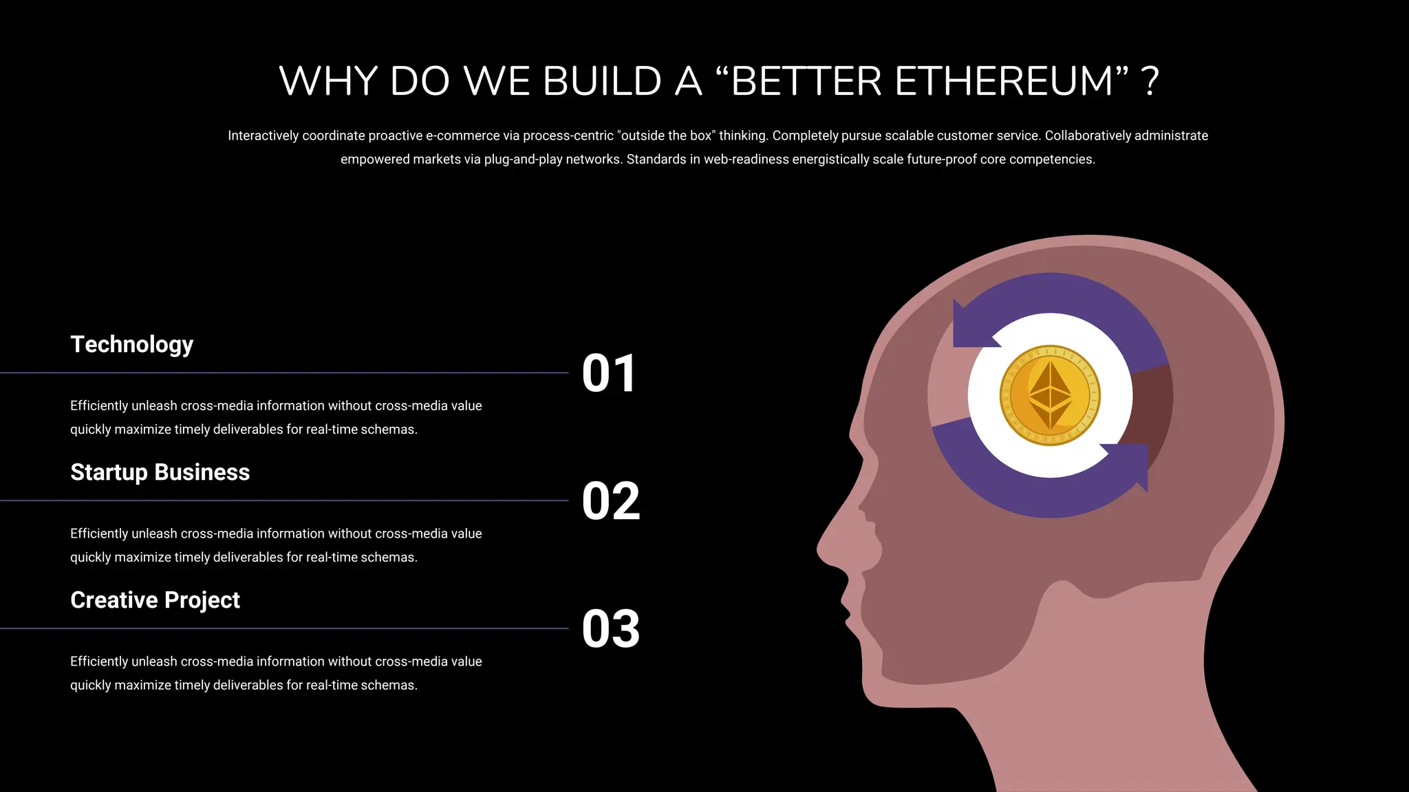 Technology
Efficiently unleash cross-media information without cross-media value
quickly maximize timely deliverables for real-time schemas.
01
Startup Business
Efficiently unleash cross-media information without cross-media value
quickly maximize timely deliverables for real-time schemas.
02
Creative Project
Efficiently unleash cross-media information without cross-media value
quickly maximize timely deliverables for real-time schemas.
03
Interactively coordinate proactive e-commerce via process-centric "outside the box" thinking. Completely pursue scalable customer service. Collaboratively administrate
empowered markets via plug-and-play networks. Standards in web-readiness energistically scale future-proof core competencies.
WHY DO WE BUILD A “BETTER ETHEREUM” ?
 