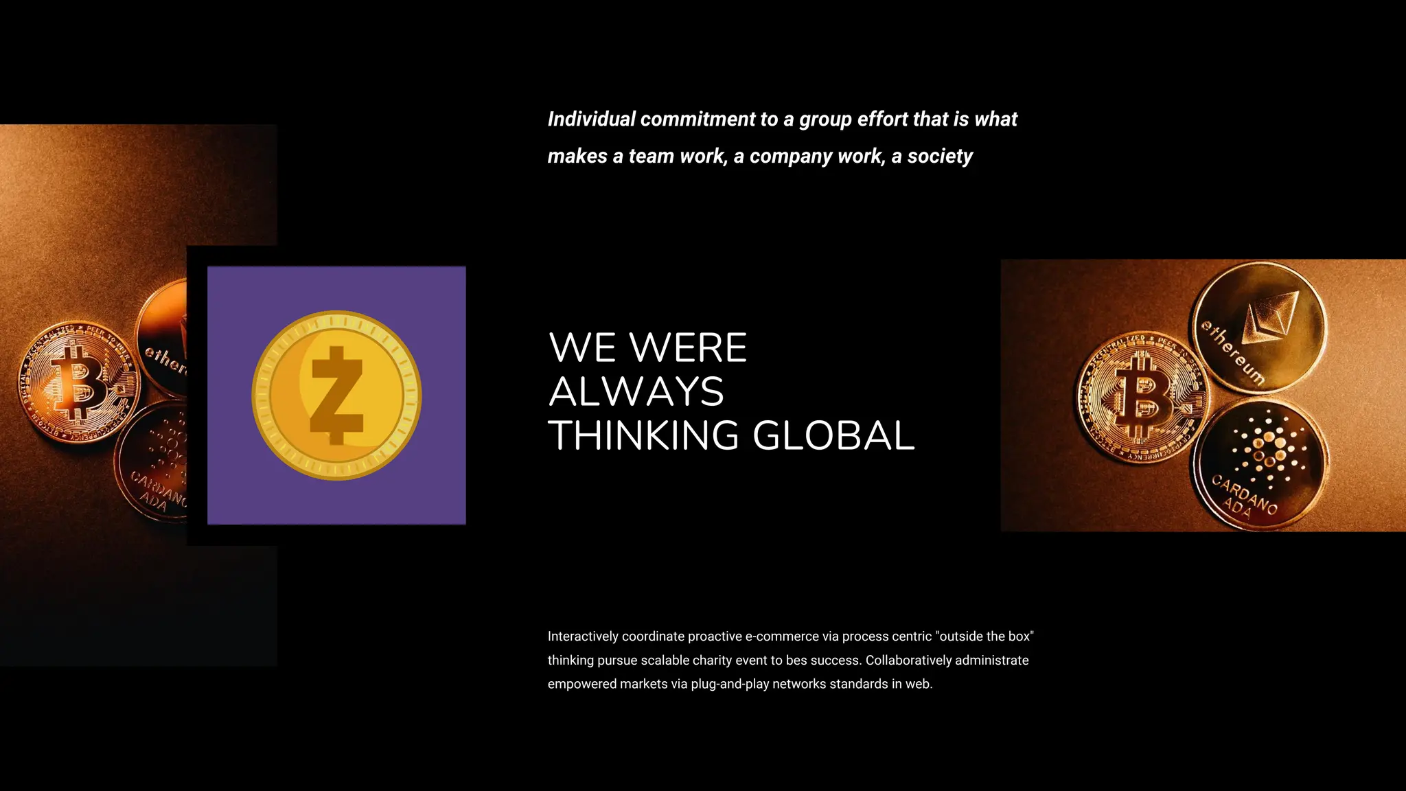 WE WERE
ALWAYS
THINKING GLOBAL
Interactively coordinate proactive e-commerce via process centric "outside the box"
thinking pursue scalable charity event to bes success. Collaboratively administrate
empowered markets via plug-and-play networks standards in web.
Individual commitment to a group effort that is what
makes a team work, a company work, a society
 