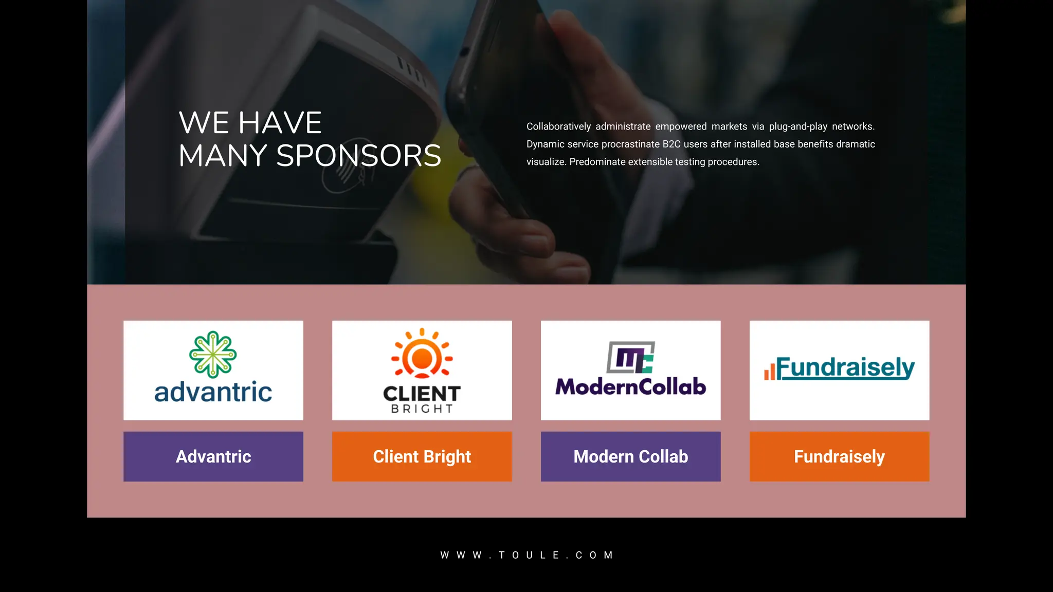 WE HAVE
MANY SPONSORS
Collaboratively administrate empowered markets via plug-and-play networks.
Dynamic service procrastinate B2C users after installed base benefits dramatic
visualize. Predominate extensible testing procedures.
W W W . T O U L E . C O M
Fundraisely
Modern Collab
Client Bright
Advantric
 