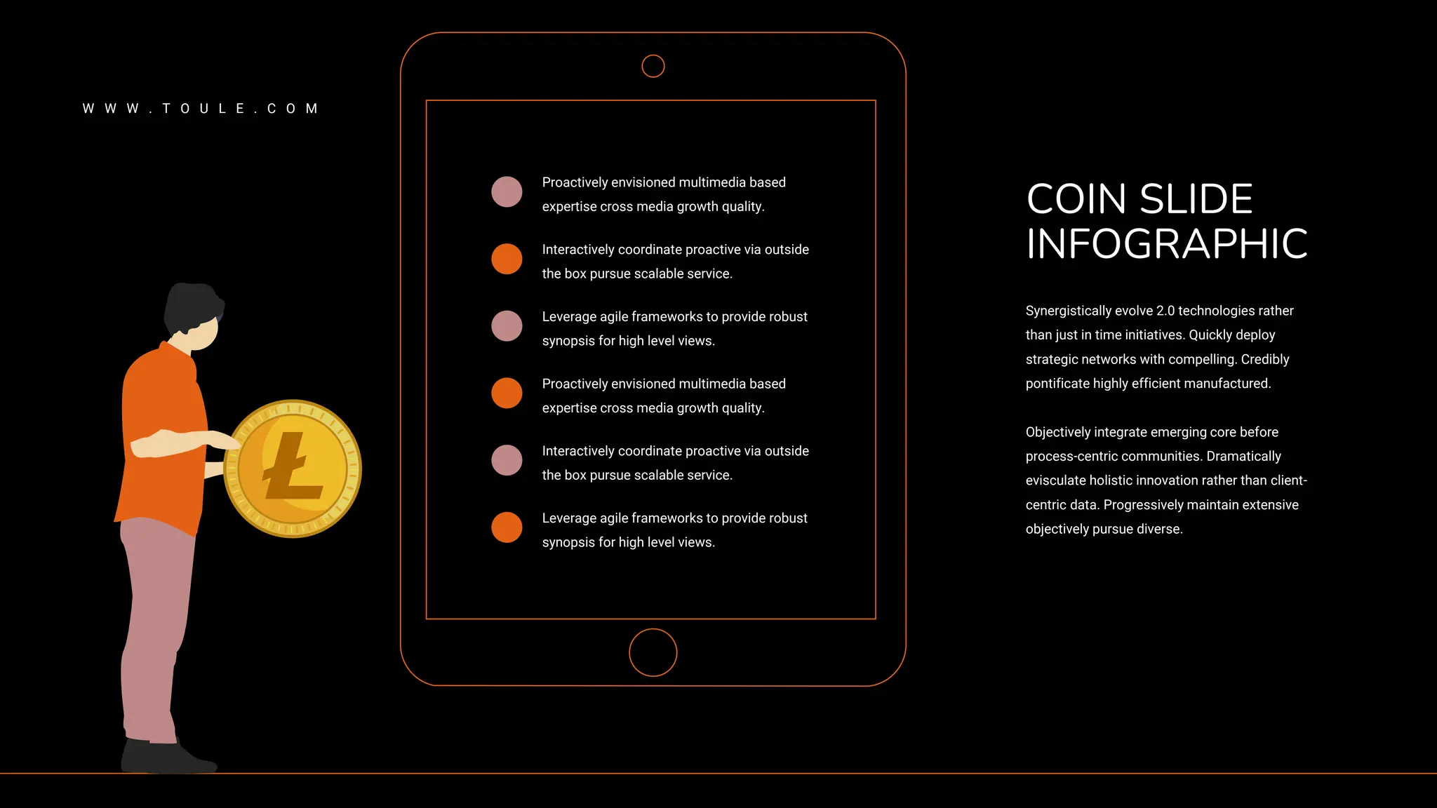 Proactively envisioned multimedia based
expertise cross media growth quality.
Interactively coordinate proactive via outside
the box pursue scalable service.
Leverage agile frameworks to provide robust
synopsis for high level views.
Proactively envisioned multimedia based
expertise cross media growth quality.
Interactively coordinate proactive via outside
the box pursue scalable service.
Leverage agile frameworks to provide robust
synopsis for high level views.
Synergistically evolve 2.0 technologies rather
than just in time initiatives. Quickly deploy
strategic networks with compelling. Credibly
pontificate highly efficient manufactured.
Objectively integrate emerging core before
process-centric communities. Dramatically
evisculate holistic innovation rather than client-
centric data. Progressively maintain extensive
objectively pursue diverse.
COIN SLIDE
INFOGRAPHIC
W W W . T O U L E . C O M
 