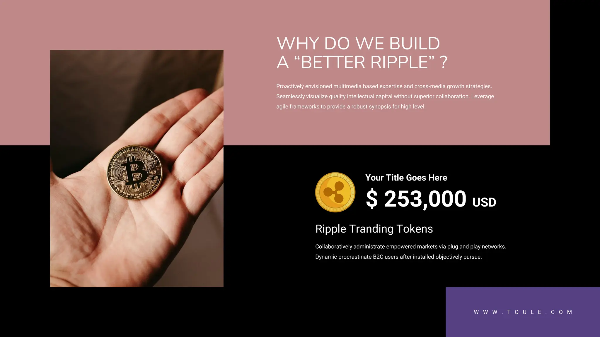 W W W . T O U L E . C O M
Proactively envisioned multimedia based expertise and cross-media growth strategies.
Seamlessly visualize quality intellectual capital without superior collaboration. Leverage
agile frameworks to provide a robust synopsis for high level.
WHY DO WE BUILD
A “BETTER RIPPLE” ?
$ 253,000 USD
Your Title Goes Here
Collaboratively administrate empowered markets via plug and play networks.
Dynamic procrastinate B2C users after installed objectively pursue.
Ripple Tranding Tokens
 
