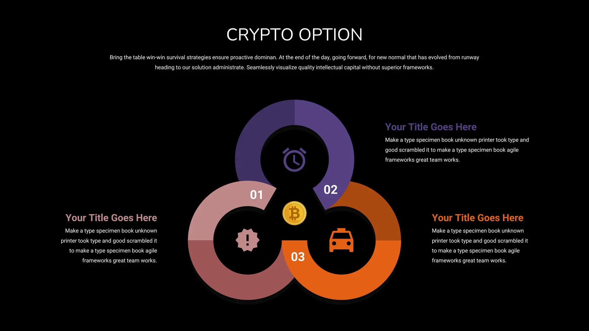 01 02
03
Your Title Goes Here
Make a type specimen book unknown
printer took type and good scrambled it
to make a type specimen book agile
frameworks great team works.
Your Title Goes Here
Make a type specimen book unknown
printer took type and good scrambled it
to make a type specimen book agile
frameworks great team works.
Your Title Goes Here
Make a type specimen book unknown printer took type and
good scrambled it to make a type specimen book agile
frameworks great team works.
Bring the table win-win survival strategies ensure proactive dominan. At the end of the day, going forward, for new normal that has evolved from runway
heading to our solution administrate. Seamlessly visualize quality intellectual capital without superior frameworks.
CRYPTO OPTION
 