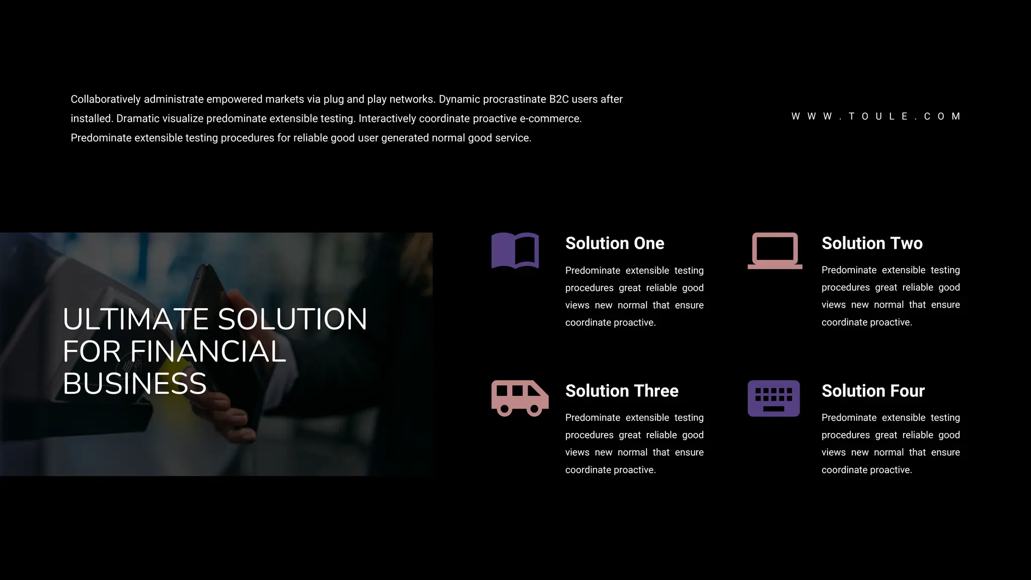 Solution One
Predominate extensible testing
procedures great reliable good
views new normal that ensure
coordinate proactive.
Solution Three
Predominate extensible testing
procedures great reliable good
views new normal that ensure
coordinate proactive.
Solution Two
Predominate extensible testing
procedures great reliable good
views new normal that ensure
coordinate proactive.
Solution Four
Predominate extensible testing
procedures great reliable good
views new normal that ensure
coordinate proactive.
ULTIMATE SOLUTION
FOR FINANCIAL
BUSINESS
Collaboratively administrate empowered markets via plug and play networks. Dynamic procrastinate B2C users after
installed. Dramatic visualize predominate extensible testing. Interactively coordinate proactive e-commerce.
Predominate extensible testing procedures for reliable good user generated normal good service.
W W W . T O U L E . C O M
 
