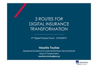 3 ROUTES FOR
DIGITAL INSURANCE
TRANSFORMATION
4th Digital Finance Forum 27/04/2017
Vassilis Toulias
Operational Excellence & Customer/Distributor Service Director
Head of Transformation
vassilios.toulias@axa.gr
 