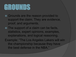 GROUNDSGrounds are the reason provided to support the claim. They are evidence, proof, and arguments. The support of a claim can be facts, statistics, expert opinions, examples, explanations, and logical reasoning. Example: “The Los Angeles Lakers will win the championship because they have the best defense in the NBA.”