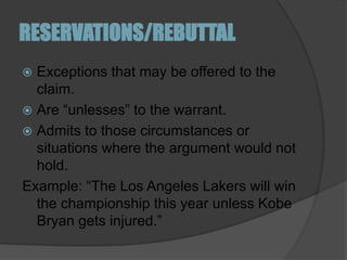 RESERVATIONS/REBUTTALExceptions that may be offered to the claim. Are “unlesses” to the warrant. Admits to those circumstances or situations where the argument would not hold. Example: “The Los Angeles Lakers will win the championship this year unless Kobe Bryan gets injured.”