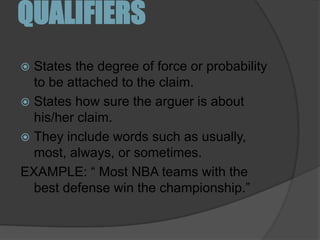 QUALIFIERSStates the degree of force or probability to be attached to the claim. States how sure the arguer is about his/her claim. They include words such as usually, most, always, or sometimes. EXAMPLE: “ Most NBA teams with the best defense win the championship.”