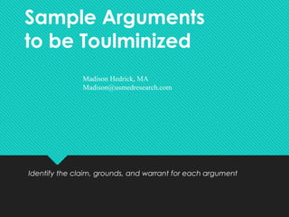 Sample Arguments
to be Toulminized
Identify the claim, grounds, and warrant for each argument
Madison Hedrick, MA
Madison@usmedresearch.com
 