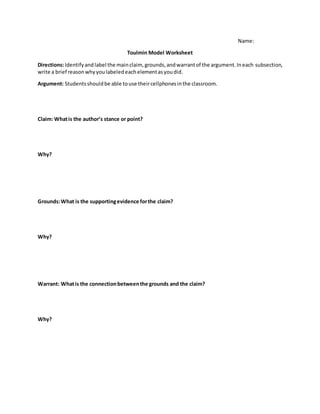 Name:
Toulmin Model Worksheet
Directions:Identifyandlabel the mainclaim, grounds,andwarrantof the argument.Ineach subsection,
write a brief reasonwhyyoulabeledeachelementasyoudid.
Argument: Studentsshouldbe able touse theircellphonesinthe classroom.
Claim: Whatis the author’s stance or point?
Why?
Grounds:What is the supportingevidence forthe claim?
Why?
Warrant: Whatis the connectionbetweenthe grounds and the claim?
Why?
 