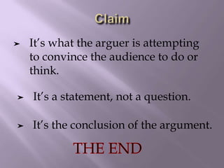 ➤ It’s the conclusion of the argument.
➤ It’s what the arguer is attempting
to convince the audience to do or
think.
➤ It’s a statement, not a question.
 