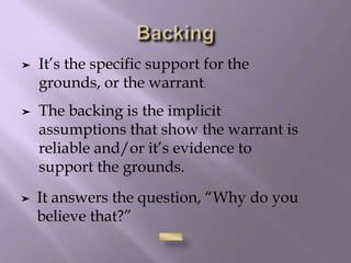 ➤ It answers the question, “Why do you
believe that?”
➤ It’s the specific support for the
grounds, or the warrant.
➤ The backing is the implicit
assumptions that show the warrant is
reliable and/or it’s evidence to
support the grounds.
 