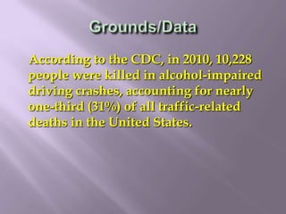 According to the CDC, in 2010, 10,228
people were killed in alcohol-impaired
driving crashes, accounting for nearly
one-third (31%) of all traffic-related
deaths in the United States.
 
